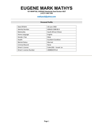 EUGENE MARK MATHYS
101 WHIPTAIL AVENUE Newlands East Durban 4037
(+27)71 049 7355
mathyscb@yahoo.com
Personal Profile
Date Of Birth 26 June 1969
Identity Number 690626 5388 08 4
Nationality South African Citizen
Home Language English
Gender / Sex Male
Health Excellent Condition
Marital Status Married
Criminal Record None
Driver’s License Code (EB) – Issued on
Driver’s License Number 20080025P1L4
Page 1
 
