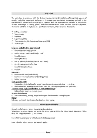 Key Skills
The work I do is concerned with the design, improvement and installation of integrated systems of
people, materials, equipment and energy. It draws upon specialized knowledge and skill in the
mathematical, physical and social sciences together with the principles and methods of engineering
analysis and design to specify, predict and evaluate the results to be obtained from such systems.
Therefore, with this, in my trade as a qualified boilermaker, I have acquired these skills:
 Safety Awareness
 Team Leader
 Foreman
 Supervisory Skills
 Post Apprenticeship Experience Since June 1994
 Team Player
Safe use and effective operation of:
• Portable Electrical Equipment
• Angle Grinders – All Sizes from [4” To 9”]
• Pencil Grinders
• Drilling Machines
• Use of Welding Machines [Electric and Diesel]
• Oxy-Acetylene Cutting Torches
• Bench Drilling Machines
• Cropper
Machinery:
• Guillotine for steel plate cutting
• hydraulic bending machine for bending plates
• Rolling machine
Tank specialist with:
• Preparation of steel plates for welds, inspections and pressure testing – re-testing.
• Pressure vessels, working with stainless steel and carbon piping and X-Ray specialists.
Accurate design layout construction of plans and drawings:
• Lobster back, square to rounds, cones
Structural steel prep:
• Accurate marking, drilling, angles and slopes, dimensions for cutting lengths.
Piping:
Fabricate and install stainless steel and carbon steel piping.
Personal achievements
Consult my References for my character and work ethic.
When I was at school, I was a top runner for school sport activities for 100m, 200m, 800m and 1500m
relay and long jump events. [1984 – 1989]
In my Matriculation year of 1988, I was elected as a prefect.
I was a Sunday school teacher and a youth leader.
Page 2
 
