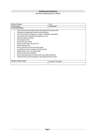Employment Summary
REVERSE CHRONOLOGICAL ORDER
Name of company I.E.C
POSITION HELD SUPERVISOR
DUTIES PERFORMED
• Work at various sites in the sugar industry ,alcohol plants and assmang smelter
• Fabricated and installed large diameter and small ball piping
• I had to take control of the rigging crew , welders , boilermakers and assistants
• Communicate with the engineers and draughtsman on site
• Attend site meetings for tenders
• Do maintenance on site
• Got coded for argon welding
• Repairs on boiler tubes x-ray work (K.I.S )
• Do stick welding and co2
• Had to up size team and down size when required
• on small jobs work with an assistant to fit pipes and weld
• Welding of pipes , tanks , and structural steel
• Worked on call outs and breakdowns
• Work to drawing dimensions and requirements as per drawing material list
• A safety talk and pre task risk assessment done daily about the job at hand
PERIOD OF EMPLOYMENT January 2011 till present
Page 3
 