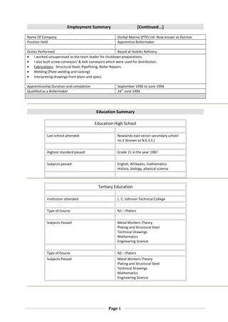Employment Summary [Continued...]
Name Of Company Dorbyl Marine (PTY) Ltd. Now known as Dormac
Position Held Apprentice Boilermaker
Duties Performed Based at Huletts Refinery
• I worked unsupervised as the team leader for shutdown preparations.
• I also built screw conveyors’ & belt conveyors which were used for distribution.
• Fabrications: Structural Steel, Pipefitting, Boiler Repairs.
• Welding [Plate welding and tacking]
• Interpreting drawings from plans and specs
Apprenticeship Duration and completion September 1990 to June 1994
Qualified as a Boilermaker 16th
June 1994
Education Summary
Education High School
Last school attended Newlands east senior secondary school
no.1 [known as N.E.S.S.]
Highest standard passed Grade 11 in the year 1987
Subjects passed English, Afrikaans, mathematics
History, biology, physical science
Tertiary Education
Institution attended L. C. Johnson Technical College
Type of Course N1 – Platers
Subjects Passed Metal Workers Theory
Plating and Structural Steel
Technical Drawings
Mathematics
Engineering Science
Type of Course N2 – Platers
Subjects Passed Metal Workers Theory
Plating and Structural Steel
Technical Drawings
Mathematics
Engineering Science
Page 6
 