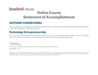 Online Course
Statement of Accomplishment
ANTONIO VIADER FARRé
HAS SUCCESSFULLY COMPLETED A FREE ONLINE OFFERING OF TECHNOLOGY ENTREPRENEURSHIP PROVIDED BY
STANFORD UNIVERSITY THROUGH NovoEd.
Technology Entrepreneurship
This course discussed the process technology entrepreneurs use to start companies which involves taking a technology
idea, gathering resources such as talent and capital, marketing the idea, and managing rapid growth.
Chuck Eesley, Assistant Professor, Management Science & Engineering, Stanford University
SEPTEMBER 2, 2014
PLEASE NOTE: SOME ONLINE COURSES MAY DRAW ON MATERIAL FROM COURSES TAUGHT ON CAMPUS BUT THEY ARE NOT EQUIVALENT TO ON-CAMPUS COURSES. THIS
STATEMENT DOES NOT AFFIRM THAT THIS STUDENT WAS ENROLLED AS A STUDENT AT STANFORD UNIVERSITY IN ANY WAY. IT DOES NOT CONFER A STANFORD
UNIVERSITY GRADE, COURSE CREDIT OR DEGREE, AND IT DOES NOT VERIFY THE IDENTITY OF THE STUDENT.
 