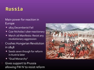  Main power for reaction in
Europe
 1825 Decemberist Fail
 Czar Nicholas I uber-reactionary
 March 26 Manifesto: Resist any
revolutionary aggression
 Crushes Hungarian Revolution
in 1848
 Seeds sewn though for reform
inAustria later
 “Dual Monarchy”
 Gives support to Prussia
allowing FW IV to resist reform
 