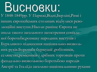 У 1848-1849рр. У Парижі,Відні,Берліні,Римі іУ 1848-1849рр. У Парижі,Відні,Берліні,Римі і
інших європейських столицях відбулися рево-інших європейських столицях відбулися рево-
люційні виступи.Ніколи раніше Європа нелюційні виступи.Ніколи раніше Європа не
знала такого загального загострення соціаль-знала такого загального загострення соціаль-
ної боротьби,розмаху народних виступів іної боротьби,розмаху народних виступів і
Бурхливого піднесення національно-визволь-Бурхливого піднесення національно-визволь-
них рухів.Боротьба буржуазії ,робітників,них рухів.Боротьба буржуазії ,робітників,
селянства,ремісників і дрібних торговців протиселянства,ремісників і дрібних торговців проти
феодально-визвольною боротьбою народівфеодально-визвольною боротьбою народів
Австрії та Італії,із загально-національними рухамиАвстрії та Італії,із загально-національними рухами
 