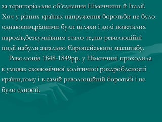 за територіальне об’єднання Німеччини й Італії.за територіальне об’єднання Німеччини й Італії.
Хоч у різних країнах напруження боротьби не булоХоч у різних країнах напруження боротьби не було
однаковим,різними були шляхи і долі повсталиходнаковим,різними були шляхи і долі повсталих
народів,безсумнівним стало те,що революційнінародів,безсумнівним стало те,що революційні
події набули загально Європейського масштабу.події набули загально Європейського масштабу.
Революція 1848-1849рр. у Німеччині проходилаРеволюція 1848-1849рр. у Німеччині проходила
в умовах економічної колітичної роздробленостів умовах економічної колітичної роздробленості
країни,тому і в самій революційній боротьбі і некраїни,тому і в самій революційній боротьбі і не
було єдності.було єдності.
 