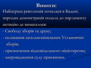 Вимоги:Вимоги:
Найперша революція почалася в Бадені.Найперша революція почалася в Бадені.
народна демонстрація подала до парламентународна демонстрація подала до парламенту
петицію де вимагалося:петицію де вимагалося:
- Свободу зборів та друку;- Свободу зборів та друку;
- скликання загальнонімецьких Установчих- скликання загальнонімецьких Установчих
зборів;зборів;
- призначення відповідального міністерства;- призначення відповідального міністерства;
- запровадження суду присяжних.- запровадження суду присяжних.
 