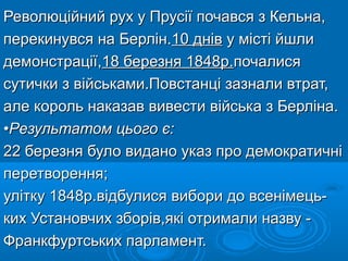 Революційний рух у Прусії почався з Кельна,Революційний рух у Прусії почався з Кельна,
перекинувся на Берлін.перекинувся на Берлін.10 днів10 днів у місті йшлиу місті йшли
демонстрації,демонстрації,18 березня 1848р.18 березня 1848р.почалисяпочалися
сутички з військами.Повстанці зазнали втрат,сутички з військами.Повстанці зазнали втрат,
але король наказав вивести війська з Берліна.але король наказав вивести війська з Берліна.
••Результатом цього є:Результатом цього є:
22 березня було видано указ про демократичні22 березня було видано указ про демократичні
перетворення;перетворення;
улітку 1848р.відбулися вибори до всенімець-улітку 1848р.відбулися вибори до всенімець-
ких Установчих зборів,які отримали назву -ких Установчих зборів,які отримали назву -
Франкфуртських парламент.Франкфуртських парламент.
 