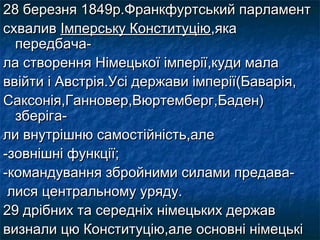 28 березня 1849р.Франкфуртський парламент28 березня 1849р.Франкфуртський парламент
схваливсхвалив Імперську КонституціюІмперську Конституцію,яка,яка
передбача-передбача-
ла створення Німецької імперії,куди малала створення Німецької імперії,куди мала
ввійти і Австрія.Усі держави імперії(Баварія,ввійти і Австрія.Усі держави імперії(Баварія,
Саксонія,Ганновер,Вюртемберг,Баден)Саксонія,Ганновер,Вюртемберг,Баден)
зберіга-зберіга-
ли внутрішню самостійність,алели внутрішню самостійність,але
-зовнішні функції;-зовнішні функції;
-командування збройними силами предава--командування збройними силами предава-
лися центральному уряду.лися центральному уряду.
29 дрібних та середніх німецьких держав29 дрібних та середніх німецьких держав
визнали цю Конституцію,але основні німецьківизнали цю Конституцію,але основні німецькі
 