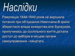 Революція 1848-1849 років не вирішилаРеволюція 1848-1849 років не вирішила
питання про об’єднання Німеччини.В країніпитання про об’єднання Німеччини.В країні
збереглася влада юнкерства,але буржуазія,збереглася влада юнкерства,але буржуазія,
прилучинась до суспільного життя,дісталаприлучинась до суспільного життя,дістала
доступ до виборів в місцеві органидоступ до виборів в місцеві органи
самоуправління –ландтаги.самоуправління –ландтаги.
 