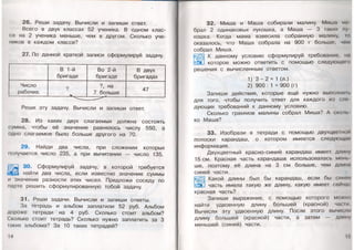 26. Реши задачу. Вычисли и запиши ответ.
Всего в двух классах 52 ученика. В одном клас­
се на 2 ученика меньше, чем в другом. Сколько уче­
ников в каждом классе?
27. По данной краткой записи сформулируй задачу.
В 1-й
бригаде
Во 2-й
бригаде
В двух
бригадах
Число
рабочих
? ?, на
7 больше
47
Реши эту задачу. Вычисли и запиши ответ.
28. Из каких двух слагаемых должна состоять
сумма, чтобы её значение равнялось числу 550, а
одно слагаемое было больше другого на 70.
29. Найди два числа, при сложении которых
получается число 235, а при вычитании — число 135.
I ^ 30. Сформулируй задачу, в которой требуется
-•УЯШ! найти два числа, если известно значение суммы
и значение разности этих чисел. Предложи соседу по
парте решить сформулированную тобой задачу.
31. Реши задачи. Вычисли и запиши ответы.
За тетрадь и альбом заплатили 52 руб. Альбом
дороже тетради на 4 руб. Сколько стоит альбом?
Сколько стоит тетрадь? Сколько нужно заплатить за 3
таких альбома? За 10 таких тетрадей?
14
32. Миша и Маша собирали малину. Миша
брал 2 одинаковых лукошка, а Маша — 3 таких лу
кошка. Когда мама взвесила собранную малину, го
оказалось, что Маша собрала на 900 г больше, чом
собрал Миша.
К данному условию сформулируй требование, на
которое можно ответить с помощью следующем <»
решения с вычисленным ответом.
1) 3 - 2 = 1 (л.)
2) 900 : 1 = 900 (г)
Запиши действия, которые ещё нужно выполни п.
для того, чтобы получить ответ для каждого из еле
дующих требований к данному условию.
Сколько граммов малины собрал Миша? А сколь
ко Маша?
33. Изобрази в тетради с помощью двухцвет
полоски карандаш, о котором имеется следующая
информация.
Двухцветный красно-синий карандаш имеет длину
15см. Красная часть карандаша использовалась мень
ше, поэтому её длина на 3 см больше, чем длина
синей части.
Какой длины был бы карандаш, если бы синяя
часть имела такую же длину, какую имеет сейчас
красная часть?
Запиши выражение, с помощью которого можно
найти удвоенную длину большей (красной) чага и
Вычисли эту удвоенную длину. После этого вычисли
длину большей (красной) части, а затем — длину
меньшей (синей) части.
15
 
