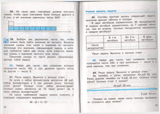 38. Из каких двух слагаемых должна состоять
сумма, чтобы одно слагаемое было больше другого в
9 раз, а её значение равнялось числу 350?
__ _ 1 ____ т т--------------------------------------------------------------------------------------------------►
Ш
39. Выбери два двузначных числа так, чтобы
можно было найти значение их частного. Вычисли
значение суммы этих чисел и значение их частного.
Используя эти значения, сформулируй задачу, в кото­
рой требуется найти два числа, если известно значе­
ние суммы и значение частного этих чисел.
Предложи соседу по парте решить сформулиро­
ванную тобой задачу.
40. Найди два числа, при сложении которых
получается число 180, а при делении одного числа
на другое — число 8.
41. Реши задачу. Вычисли и запиши ответ.
За ручку и набор фломастеров заплатили 48 руб.
Набор фломастеров в 5 раз дороже ручки. Сколько
стоит ручка? Сколько стоит набор фломастеров?
Сколько нужно заплатить за 10 таких ручек? За 3
таких набора фломастеров?
На какое требование задачи можно ответить с
помощью следующего выражения:
48 : (5 + 1) •5?
18
Учимся решать задачи
42. Составь краткую запись следующей задачи,
заполнив данную таблицу в тетради.
В двух автобусах разместилось 85 экскурсанта
В первом автобусе разместилось на 7 человек мень
ше, чем во втором. Сколько экскурсантов находилось
в каждом автобусе?
В 1-м Во 2-м В двух
автобусе автобусе автобусах
Число
экскурсантов — ------------------ --------------------------
Реши задачу. Вычисли и запиши ответ.
43. Найди два числа, при сложении которых
получается число 240, а при вычитании — число и 2
раза меньше, чем при сложении.
44. Реши задачу. Вычисли и запиши ответ.
За линейку и ручку заплатили 45 руб. 50 коп
Ручка дороже линейки на 5 руб. 50 коп. Сколько стот
ручка? Сколько стоят 5 линеек?
45 оуб. 50 коп
5 руб. 50 коп.
Покажи на схеме, какая часть полоски изображу
ет стоимость двух линеек?
19
 