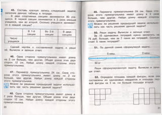 45. Составь краткую запись следующей задачи,
заполнив данную таблицу в тетради.
В двух спортивных секциях занимаются 80 уча­
щихся. В первой секции занимается в 3 раза меньше
учащихся, чем во второй. Сколько учащихся занимает­
ся в каждой секции?
В 1-й
секции
Во 2-й
секции
В двух
секциях
Число
учащихся
•
Сделай чертёж к составленной задаче и реши
её. Вычисли и запиши ответ.
46. Одна сторона прямоугольника имеет длину
на 2 см больше, чем другая. Общая длина этих двух
сторон 12 см. Найди длину каждой стороны этого
прямоугольника.
47. Периметр прямоугольника 24 см. Одна сто­
рона этого прямоугольника имеет длину на 2 см
больше, чем другая. Найди длину каждой стороны
этого прямоугольника.
Можно ли решение предыдущей задачи использо-
вать как часть решения данной задачи?
48. Одна сторона прямоугольника имеет длину в
2 раза больше, чем другая. Общая длина этих двух
сторон 12 см. Найди длину каждой стороны этого
прямоугольника.
20
49. Периметр прямоугольника 24 см. Одна сю
рона этого прямоугольника имеет длину в 2 раза
больше, чем другая. Найди длину каждой стороны
этого прямоугольника.
Можно ли решение предыдущей задачи использо
вать как часть решения данной задачи?
50. Реши задачу. Вычисли и запиши ответ.
За 10 одинаковых тетрадей нужно заплатить на
75 руб. больше, чем за 7 таких же тетрадей. Сколько
стоят 5 таких тетрадей?
51. По данной схеме сформулируй задачу.
5 меш. __ 3 меш.
ш м тш ш т:I^ ' I и н м ш м
50 кг
Реши сформулированную задачу. Вычисли и запи
ши ответ.
52. Определи площадь каждой фигуры, если они
составлены из одинаковых квадратов и площадь пор
вой фигуры на 3 кв. см больше площади второй.
2 1
 