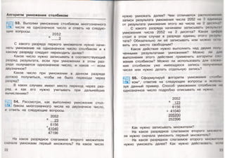 Алгоритм умножения столбиком
53. Выполни умножение столбиком многозначного
числа на однозначное число и ответь на следую­
щие вопросы. 2052
х 3
С какого разряда первого множителя нужно начи­
нать умножение на однозначное число столбиком и к
какому разряду следует переходить далее?
Какое число нужно записывать в соответствующий
разряд результата, если при умножении в этом раз­
ряде получается однозначное число, и какое — если
двузначное?
Какое число при умножении в данном разряде
должно получиться, чтобы не было перехода через
разряд?
В каких случаях имеет место переход через раз­
ряд и как его нужно учитывать при дальнейших
вычислениях?
54. Рассмотри, как выполнено умножение стол­
биком многозначного числа на двузначное число,
и ответь на следующие вопросы.
2052
х 23
6156
+41040
47196
На какое разрядное слагаемое второго множителя
сначала умножаем первый множитель? На какое число
22
нужно умножать далее? Чем отличается расположена» -
записи результата умножения числа 2052 на 3 единицы
от результата умножения этого же числа на 2 десятка?
С какого разряда начинаем записывать резульпп
умножения числа 2052 на 2 десятка? Какая цифра
стоит в этом случае в разряде единиц этого резулн
тата? Обязательно ли её записывать или можно осаа
вить это место свободным?
Какое действие нужно выполнить над двумя полу
ченными результатами умножения? Можно ли для
выполнения этого действия применить алгоритм сло­
жения столбиком? Можно ли использовать для сложо
ния столбиком уже имеющуюся запись полученных
чисел или нужно делать отдельную запись?
55. Сформулируй алгоритм умножения стол
а ком*, ответив на следующие вопросы и истин,
зуя данный пример. Способ умножения столбиком на
однозначное число подробно описывать не нужно.
2052
х 123
6156
+ 41040
205200
252396
Как нужно записывать множители?
На какое разрядное слагаемое второго множим-
ля нужно сначала умножить первый множитель?
На какое разрядное слагаемое второго множиммт
нужно умножать далее? Как нужно действовать, если
23
 