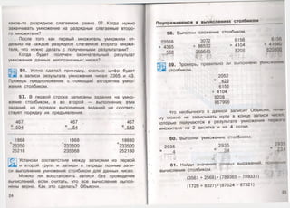 какое-то разрядное слагаемое равно 0? Когда нужно
заканчивать умножение на разрядные слагаемые второ­
го множителя?
После того как первый множитель умножили от­
дельно на каждое разрядное слагаемое второго множи­
теля, что нужно делать с полученными результатами?
Когда будет получен окончательный результат
умножения данных многозначных1чисел?
56. Устно сделай прикидку, сколько цифр будет
в записи результата умножения чисел 2365 и 43.
Проверь предположение с помощью алгоритма умно­
жения столбиком.
57. В первой строке записаны задания на умно­
жение столбиком, а во второй — выполнение этих
заданий, но порядок выполнения заданий не соответ­
ствует порядку их предъявления.
467 467 ч > 467
х 504 - х 54 х 540
1868 1868 18680
Ь23350 +233500 +233500
25218 235368 252180
Установи соответствие между записями из первой
и второй групп и запиши в тетрадь полные запи­
си выполнения умножения столбиком для данных чисел.
Можно ли восстановить записи без проведения
вычислений, если считать, что все вычисления выпол­
нены верно. Как это сделать? Объясни.
24
Поупражняемся в вычислениях столбиком
58. Выполни сложение столбиком.
23568 3072 6156 6156
+ 4365 + 86532 + 4104 +41040
568 365645 8208 820800
' 'К Ц .'V.
-V * >. у . • . >
59. Проверь,/правильно ли выполнено умножении
ш столбиком.
2052
х 423
6156
+ 4104
8208
867996
Что необычного в данной записи? Объясни, почо
му можно не записывать нули в конце записи чисел,
которые получаются в результате умножения первою
мнбжителя на 2 десятка и на 4 сотни.
60. Выполни умножение столбиком.
2935 2935 293!»
х _ 4 * " х 34 х 234
.' . , -I. '
61. Найди значения данных выражений, применим
вычисления столбиком.
(3561 + 2568)•(789365 - 789331)
(1728 + 8327)•(87524 - 87321)
25
 