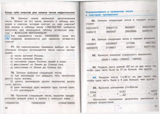 Когда трёх классов для записи числа недостаточно
76. Запиши самое маленькое десятизначное
число. Можно ли это число записать в таблицу раз­
рядов и классов, которая состоит из трёх классов?.
Для записи в таблицу числа 1'ООО'ООО'ООО требуется
дополнить уже имеющуюся таблицу четвёртым клас­
сом — КЛАССОМ МИЛЛИАРДОВ*.
Как называется число 1000000000, если его
:^Ё_1 название применяется для названия четвёртого
класса?
77. Из перечисленных примеров выбери те, при
описании которых используются числа класса милли­
ардов:
а) число жителей России,
б) число жителей Земли,
в) состояния самых богатых людей в мире,
г) расстояние* от Земли до Солнца (км),
д) расстояние от Земли до Солнца (м).
78. Запиши цифрами следующие числа:
а) три миллиарда сто двадцать пять миллионов
двести тысяч восемь;
б) десять миллиардов десять миллионов десять
тысяч десять;
в) один миллиард один миллион одна тысяча один;
г) сто миллиардов.
79. Прочитай следующие числа, выделив предва­
рительно каждый класс в записи с помощью знака '.
1256894735 7000635000 123456789000
30
Поупражняемся в сравнении чисел
и повторим пройденное
80. Запиши следующие числа в порядке возрл
стания.
256358975 г 35698712 9699697 256358969
3569872 9699997 25638969 6996979
81. Запиши следующие числа в порядке убывания
5264837 62348927 217396 4587369
98632475 2138657 458231 69371452
82. Вычисли значение следующего выражения.
л л
(6548 + 1458)•(786965 - 786938)
' 83. Раздели ленту длиной 587 см на две части шк.
чтобы одна часть была на 37 см больше, чем другая.
84. Раздели массу 1 ц 80 кг на две части ын.
чтобы одна часть была в 5 раз больше, чем другая
85. Выполни умножение столбиком.
2354 3187 4823
х 47 (х 32 х 26
Расположи полученные результаты умножения и
порядке возрастания.
г&•». „ «
 