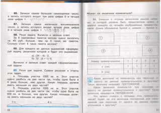 86. Запиши самое большое семизначное число,
в запись которого входит три раза цифра 0 и четыре
раза цифра 1. ДД1ДО О0
87. Запиши самое маленькое восьмизначное
число, в запись которого входит четыре раза цифра
О и четыре раза цифра 1. Л О ^ о ф / %
88. Реши задачу. Вычисли и запиши ответ.
За 8 одинаковых пакетов молока нужно заплатить
на 45 руб. больше, чем за 5 таких же пакетов.
Сколько стоят 4 таких пакета молока? -
89. Для каждого из данных выражений сформули­
руй задачу, решением которой и будет это выражение:
а) (24 - 4) : 2,
б) 72 : (5 + 1)*5.
Вычисли и запиши ответ каждой сформулирован­
ной задачи.
90. Реши две задачи. Сравни решения и ответы
этих задач.
а. Площадь участка 1000 кв. м. Этот участок
нужно разбить на две части так, чтобы одна была в
4 раза больше, чем другая. Какую площадь должна
иметь меньшая из двух частей?
б. Площадь участка 1000 кв. м. Этот участок
нужно разбить на две части так, чтобы одна была на
600 кв. м больше, чем другая. Какую площадь долж­
на иметь меньшая из двух частей?
1 ч. 4 ч.
32
Может ли величина изменяться?
91. Заверши в тетради заполнение данной табл
цы, в которой должны быть представлены длина и
ширина каждого из четырёх изображённых прямоуголь
ников. Длина обозначена буквой а, ширина — буквой //.
©
©
Номер прямоугольника 1 2 3
/ а (см) ? ? ?
Ъ (см) 2 2 2
4
?
2
Какая величина не изменяется при переходе 01
одного из данных прямоугольников к другому?
Такую величину называют ПОСТОЯННОЙ.
Какая величина изменяется при переходе <и
одного из данных прямоугольников к другому? Такая
величина называется ПЕРЕМЕННОЙ.
Что мржно сказать о площади этих прямоуклн.
ников? Будет ли эта величина постоянной или мере
менной при переходе от одного из данных прямо­
угольников к другому?
33
 