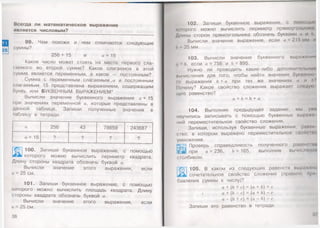 25
Всегда ли м атематическое выражение
является числовым?
99. Чем похожи и чем отличаются следующие
суммы?
256+ 15 и а +15
Какое число может стоять на месте первого сла­
гаемого во второй сумме? Какое слагаемое в этой
сумме является переменным, а какое — постоянным?
Сумма с переменным слагаемым и постоянным
слагаемым 15 представлена выражением, содержащим
букву, или БУКВЕННЫМ ВЫРАЖЕНИЕМ*.
Вычисли значения буквенного выражения а +15
при значениях переменной а, которые представлены в
данной таблице. Запиши полученные значения в
таблицу в тетради.
а 256 43 78659 243687
о +15 ? ? ? ?
1 100. Запиши буквенное выражение, с помощью
ь1которого можно вычислить периметр квадрата.
Длину стороны квадрата обозначь буквой а.
Вычисли значение этого выражения, если
а =25 см.
101. Запиши буквенное выражение, с помощью
которого можно вычислить площадь квадрата. Длину
стороны квадрата обозначь буквой а.
Вычисли значение этого выражения, если
а = 25 см.
*
36
102. Запиши буквенное выражение, с помощью
которого можно вычислить периметр прямоугольники
Длины сторон прямоугольника обозначь буквами о и 6
Вычисли значение выражения, если а = 215 мм и
Ь 35 мм.
103. Вычисли значение буквенного выражении
а • 6 , если а =756 и 6 = 895.
Нужно ли проводить какие-либо дополнительные'
иычисления для того, чтобы найти значение буквонно
Iо выражения 6 + апри тех же значе
Почему? Какое свойство сложения выражает следую
щее равенство?
а + Ь = Ь + а
104. Выполняя предыдущее задание, мы ужн
научились записывать с помощью буквенных выражо
ний переместительное свойство сложения.
Запиши, используя буквенные выражения, ранни
/С1во, в котором выражено переместительное своиспю
умножения.
Проверь справедливость полученного равенств
Ий при а =236, 6 = 165, выполнив вычисления
столбиком.
Ж
105. В каком из следующих равенств выражено
сочетательное свойство сложения (правило при
бавления суммы к числу)?
а + (6 + с) = (а + 6) + с
/ а + (6 - с) = (а + 6) - с
а - (6 + с) = (а - 6) - с
Запиши это равенство в тетради.
37
 