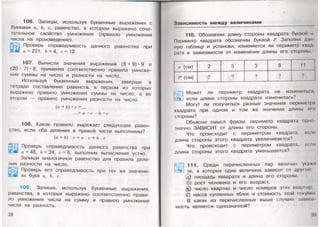 106. Запиши, используя буквенные выражения с
буквами а, Ь, с, равенство, в котором выражено соче­
тательное свойство умножения (правило умножения
числа на произведение).
5 5 ) Проверь справедливость данного равенства при
а= 231, Ь= 4, с= 12.
107. Вычисли значения выражений (8 + 9) • 9 и
(20 - 7) • 8, применяя соответственно правила умноже­
ния суммы на число и разности на число.,
Используя буквенные выражения, заверши в
тетради составление равенств, в первом из которых
выражено правило умножения суммы на число, а во
втором — правило умножения разности на число.
(а+ Ъ)• с=...
...= а • с - Ъ • с
108. Какое правило выражает следующее равен­
ство, если оба деления в правой части выполнимы?
(а + Ъ) : с = а : с + Ь : с
Проверь справедливость данного равенства при
а = 48, Ъ =24, с-6, выполнив вычисления устно.
Запиши аналогичное равенство для правила деле­
ния разности на число.
Проверь его справедливость при тех же значени­
ях букв а, Ь, с.
109. Запиши, используя буквенные выражения,
равенства, в которых выражено соответственно прави­
ло умножения числа на сумму и правило умножения
числа на разность.
38
Зависимость м еж ду величинами
110. Обозначим длину стороны квадрата буквой
Периметр квадрата обозначим буквой Заполни дан
ную таблицу и установи, изменяется ли периметр квад
рата в зависимости от изменения длины его стороны
а (см) 8 11
/' (см) ? ?
<уЩ| Может ли периметр квадрата не измени!вся,
если длина стороны квадрата изменилась?
Могут ли получиться разные значения перимезгра
квадрата при одном и том же значении длины ого
стороны?
Объясни смысл фразы: периметр квадрата одно­
значно ЗАВИСИТ от длины его стороны.
1 Что происходит с периметром квадрата, еспи
длина стороны этого квадрата увеличивается?
Что происходит с периметром квадрата, если
длина стороны этого квадрата уменьшается?
^^1 111. Среди перечисленных пар величин укажи
те, в которых одна величина зависит от другой
а) площадь квадрата и длина его стороны,
б) рост человека и его возраст,
(§) число квартир и число номеров этих квартир,
(0 масса купленных яблок и стоимость этой покупки
В каких из перечисленных выше случаях зависи
мость является однозначной?
 