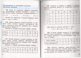 Поупражняемся в нахождении значений
зависим ой величины
119. Какие из следующих равенств показывают,
что получающееся значение величины Ъ всегда в 2
раза больше любого возможного значения величины а?
Ь = а +2 Ъ —а• 2 Ъ = а + а = •
Запиши эти равенства и вычисли значение вели­
чины Ъ, если а= 325 кг. ,
120. Запиши формулу, которая позволяет по зна­
чению длины стороны квадрата (обозначается бук­
вой а) однозначно вычислить периметр этого квадрата
(обозначается буквой Р).
Заверши в тетради заполнение данной таблицы.
а (см) 2
с
3 5 8 10 50
Р (см) ? ? ? ? ? ?
121. Запиши формулу, которая позволяет по зна­
чению длины стороны квадрата (обозначается бук­
вой а) однозначно вычислить площадь этого квадрата
(обозначается буквой 8).
Заверши в тетради заполнение данной таблицы.
а (см) 2 3 5 8 10 50
Л" (кв. см) ? ? ? 9 ? ?
42
122. Вычисли и запиши в таблицу в тетради
шачения указанных величин по следующим значениям
меличины а.
а 25 50 65 90 100
а + 25 ? ? ? ? ?
г/ • 15 ? ? ? ? ?
а - 23 ? ? ? ? ?
а : 5 ? ? ? ? ?
123. Вычисли значение величины с, если
с- 8 • а+ 45 *Ъпри а = 42,6=
124. В одной коробке находится 12 карандашей
Вычисли число карандашей в нескольких таких корон
ках, записав результат в соответствующую графу п»б
лицы в тетради.
Число коробок 2 5 10 50
Число карандашей ? ? ? ?
125. Вычисли периметр равностороннего г
угольника, если длина его стороны равна 25 мм.
Во сколько раз увеличится периметр треугольно
ка, если длину его стороны увеличить в 3 раза?
 