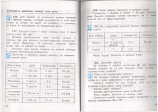 Стоимость единицы товара, или цена
126. Для каждой из названных единиц приведи
5ЭЦ пример товара, который исчисляется в этих еди­
ницах: а) штука, б) пакет, в) коробка, г) упаковка,
д) метр, е) килограмм, ж) квадратный метр.
127. Сколько стоит 1 пакет молока, если 3, таких
пакета стоят 36 руб.?
Запиши вычисленную цену пакета молока в
таблицу, где уже указано соответствующее наименова­
ние цены. Например, 12 руб./пак., которое нужно
читать так: 12 рублей за пакет.
Вычисли цену других товаров из данной таблицы
и запиши полученные результаты.
Прочитай и объясни смысл каждого из наимено-
I ваний цены.
Вид товара Цена Количество Стоимость
Молоко ? руб./пак. 3 пак. 36 руб.
Хлеб ? руб./бат. 2 бат. 18 руб.
Макароны ? руб./кг 4 кг 60 руб.
Лента ? руб./м 5 м 55 руб.
Ковровое
покрытие
? руб./кв. м 1 кв. м 310 руб.
Конверты ? руб./шт. 10 шт. 85 руб.
44
128. Реши задачу. Вычисли и запиши ответ
Стоимость 1 билета в театр — 90 руб. Запиши
цену билета. Сколько нужно заплатить за 2 ыких
билета? За 10 таких билетов?
129. По
4 Ш задачу.
следующей краткой записи сформулируй
Вид товара Цена Количество Стоимость
Яблоки на 10 руб./кг>
меньше
3 кг 60 руб.
Груши ? >
) 2 кг ?
Реши задачу. Вычисли и запиши ответ.
130. Прочитай задачу.
За тетрадь и альбом заплатили 60 руб. Альбом
дороже тетради на 12 руб. Сколько стоит тетрадь и
сколько стоит альбом?
«ЗЩ] Ответь на следующие вопросы.
е а ! На сколько рублей должен подешеветь альбом,
чтобы его цена сравнялась с ценой тетради?
Сколько стоила бы эта покупка, если бы цони
альбома стала равна цене тетради?
Какова цена тетради?
Какова действительная цена альбома?
Реши задачу. Вычисли и запиши ответ.
Стоимость какой покупки можно вычислить с по
мощью выражения 60 + 12?
4!
 