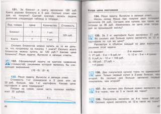 131. За блокнот и книгу заплатили 120 руб.
Книга дороже блокнота в 5 раз. Сколько стоит каж­
дая из покупок? Сделай краткую запись задачи,
дополнив следующую таблицу в тетради.
Вид товара Цена Количество Стоимость
Блокнот ? 1 шт.
120 руб.
Книга ? 1 шт.
Сколько блокнотов можно купить за те же день­
ги, что потрачены на покупку 1 книги? Сколько всего
блокнотов можно купить за 120 руб.? Какова цена
блокнота? Реши задачи. Вычисли и запиши ответы.
132. Сформулируй задачу на кратное сравнение
^ стоимостей, решением которой являлось бы сле­
дующее выражение.
(16 • 6) : (8 -4)
133. Реши задачу. Вычисли и запиши ответ.
Стоимость 1 кг помидоров в 3 раза или на
30 руб. больше, чем 1 кг картофеля. Какова цена
картофеля и цена помидоров?
Покажи на схеме, какая часть полоски изобра­
жает 30 рублей.
1ч. Зч.
46
Когда цена постоянна
134. Реши задачу. Вычисли и запиши ответ.
Месяц назад Маша при покупке двух тетрадой
заплатила 24 руб. Сегодня она купила три такие жо
тетради за 36 руб. Изменилась ли цена этих тетра
дей за прошедший месяц?
135. За 3 кг картофеля было заплачено 27 р
СМ_] Во сколько раз больше нужно заплатить за 12 и
картофеля по той же цене?
Рассмотри и объясни каждый из двух вариантом
решения этой задачи.
1-й вариант 2-й вариант
1) 27 руб. : 3 кг = 9 руб./кг 1) 12 кг : 3 кг = 4 (раза)
2) 9 руб./кг • 12 кг = 108 руб.
3) 108 руб. : 27 руб. =
= 4 (раза)
«'уЩ] 136. Два покупателя купили ткань по одинаковой
;Ж цене. Только первый купил в 2 раза больше, чем
второй. Во сколько раз больше заплатил первый
покупатель, чем второй?
137. Во сколько раз больше нужно заплатим, ш
9 м ткани, чем за 3 м такой же ткани?
138. Покупатель заплатил за 4 м ткани 840 руп
Сколько нужно заплатить за 12 м такой же ткани''’
 