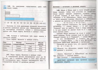 I 145. На диаграмме представлена цена трёх
^ Ль» видов товара.
I—I—|—I—|—I—|—I—|—I—|—I—|—I—|—I—|—I—|—I—|--------- ►
О 20 40 60 80 100 120 140 160 180 200 (руб./шт.)
Выполни по этой диаграмме попарное разностное
и кратное сравнения данных цен. Сформулируй задачу
на нахождение стоимости товара с использованием
данных цен. Реши задачу. Вычисли и запиши ответ.
146. Условия и требования трёх задач заданы в
табличной форме.
Реши задачи. Вычисли и запиши ответы.
Вид
продукции
Расход
(нормативный) Количество
Общий
расход
Костюмы 3 м/шт. ? шт. 75 м
Юбки ? м/шт. 30 шт. 30 м
Брюки 130 см/шт. 20 шт. ? см
147. Реши задачу. Вычисли и запиши ответ.
В плацкартном вагоне пассажирских мест на 18
больше, чем в купейном. Всего в этих двух вагонах
90 пассажирских мест. Сколько пассажирских мест в
плацкартном вагоне? В купейном вагоне?
50
Деление с остатком и деление нацело
148. Маша и Миша ждут в гости четырёх друзо
Мама сказала, чтобы они угостили их конфемми
Миша решил заранее разделить конфеты между
6 детьми поровну. В вазе было 12 «Васильков», !!>
«Ромашек» и 18 «Юбилейных». Миша сразу сказал, что
он легко разделит поровну «Васильки» и «Юбилейш....
и записал на листочке соответствующие действия:
12 : 6 = 2 (к.) и 18 : 6 = 3 (к.).
«Всем поровну получилось. Ни одной лишней III
ОСТАЛОСЬ, — сказал Миша. — А вот подели п.
“Ромашки” мне не удаётся. Если я кладу каждому по
3, то мне конфет не хватает. Если по 2 — ещё осы
ётся! Смотри сама».
Сначала Миша разложил на столе 6 конфет по
одной каждому. Потом положил ещё по одной конфет
«Каждый получит по 2 “Ромашки”», — сказал Миша.
«А эти ОСТАВШИЕСЯ 3 конфеты мы вернем
маме, — сказала Маша. — Это и есть ОСТАТОК*. Мы
выполнили ДЕЙСТВИЕ ДЕЛЕНИЯ С ОСТАТКОМ!»
Посмотри на запись того, что сделали ребята:
15 : 6 = 2 (ост. 3).
Объясни, что обозначает каждое число в записи
деления с остатком.
«Значит, “Васильки” и “Юбилейные” мы разделит)
без остатка?» — спросил Миша.
«Без остатка», — подтвердила Маша.
ДЕЙСТВИЕ лДЕЛЕНИЯ БЕЗ ОСТАТКА называю!
ДЕЛЕНИЕМ НАЦЕЛО.______________________
 
