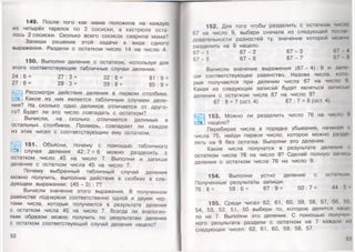 149. После того как мама положила на каждую
из четырёх тарелок по 3 сосиски, в кастрюле оста­
лось 2 сосиски. Сколько всего сосисок сварила мама?
Запиши решение этой задачи в виде одного
выражения. Раздели с остатком число 14 на число 4.
150. Выполни деление с остатком, используя для
этого соответствующие табличные случаи деления.
24 : 6 = 27: 3 = 32 : 8 = 8 1 : 9 =
27 : 6 = 29: 3 = 39 : 8 = 85 : 9 =
Рассмотри действия деления в первом столбике.
*Й_| Какое из них является табличным случаем деле­
ния? На сколько одно делимое отличается от друго­
го? Будет ли это число совпадать с остатком?
Вычисли, на сколько отличаются делимые в
остальных столбиках. Проверь,, совпадает ли каждое
из этих чисел с соответствующим ему остатком.
151. Объясни, почему с помощью табличного
случая деления 42:7 = 6 можно разделить с
остатком число 45 на число 7. Выполни и запиши
деление с остатком числа 45 на число 7.
Почему выбранный табличный случай деления
можно получить, выполнив действие в скобках в сле­
дующем выражении: (45 - 3):7?
Вычисли значение этого выражения. В полученном
равенстве подчеркни соответственно одной и двумя чер­
тами числа, которые получаются в результате деления
с остатком числа 45 на число 7. Всегда ли аналогич­
ным образом можно получить по результатам деления
с остатком соответствующий случай деления нацело?
52
152. Для того чтобы разделить с остатком чис
67 на число 9, выбери сначала из следующей поело
довательности разностей ту, значение которой можно
разделить на 9 нацело.
67 - 1 6 7 - 2 6 7 - 3 67
6 7 - 5 6 7 - 6 6 7 - 7 67 8
Вычисли значение выражения (67 - 4) : 9 и зами
ши соответствующее равенство. Назови числа, кою
рые получаются при делении числа 67 на число 9.
Какая из следующих записей будет являться записью
деления с остатком числа 67 на число 9?
67 : 9 = 7 (ост. 4) 67 : 7 = 9 (ост. 4)
153. Можно ли разделить число 76 на число 9
еэц нацело?
Перебирая числа в порядке убывания, начиная <
числа 75, найди первое число, которое можно ра:щ<‘
лить на 9 без остатка. Выполни это деление.
Какие числа получатся в результате деления с
остатком числа 76 на число 9? Сделай полную запись
деления с остатком числа 76 на число 9.
154. Выполни устно деление состатком
Полученные результаты запиши.
76 : 8 = 59 : 6 = 67 : 9 = 50 : 7 = 44 : 5
155. Среди чисел 62, 61, 60, 59, 58, 57, 56, !>!>.
54, 53, 52, 51, 50 выбери то, которое делится нацо
ло на 7. Выпблни это деление. С помощью получен
ного результата раздели с остатком на 7 каждое и I
следующих чисел: 62, 61, 60, 59, 58, 57.
 