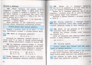 Остаток и делитель
163. «Маша! Помнишь, мы делили конфеты
“Ромашка”? — спросил Миша. — Дали всем по 2
конфеты и получили 3конфеты в остатке? Но ведь
мы могли поделить и по-другому! Мы могли дать
каждому только по 1 конфете, итогда унас был бы
другой остаток: не 3, а9!»
«Это называется жадностью, а не делением с
остатком!» — сказала Маша.
Маша объяснила, что для правильного деления с
остатком должно обязательно выполняться условие:
Остаток должен быть меньше делителя.
Раздели с остатком число 52 на число 7 и про­
верь выполнимость условия, о котором сказала Маша.
164. Верно ли следующее равенство?
76 = 9 • 8 + 4
Используя это равенство, выполни деление с ос­
татком числа 76 на число 9. Сделай соответствующую
запись. Проверь выполнимость условия из задания 163.
165. Из следующих равенств выбери те, которые
можно преобразовать в соответствующие случаи деле­
ния с остатком. Для каждого выбранного равенства
запиши соответствующий случай деления с остатком.
57 = 9*6 + 3 82 = 9 *9 + 1
69 = 8 * 7 + 13 95 = 10 * 9 + 5
Почему равенство 69 = 8 • 7 + 13 нельзя использо-
г вать для нахождения неполного частного и остатка?
$
56
166. Можно ли с помощью равенст
58 = 10*5 + 8 разделить с остатком число 58 на
число 10? Сделай соответствующую запись.
Можно ли с помощью равенства 58 = 5* 10 »8
разделить с остатком число 58 на число 5? Почему?
Какое правило будет тогда нарушено?
Выполни и запиши деление с остатком числа 58
на число 5.
Ш
167. Составь равенство, с помощью которою
можно выполнить только один случай деления с
остатком. Предложи соседу по парте записать его.
168. Может ли при делении на 9 в остатке
получиться число 10? Почему?
Выпиши все остатки, которые могут получаться
при делении на 9.
Какое из следующих двух равенств можно преоб­
разовать в запись деления с остатком?
93 = 9*10 + 3 93 = 9*9+ 12
169. Прочитай правило.
Остаток должен быть больше нуля или ранен
нулю, но меньше делителя.
На основании этого правила выпиши все остами,
которые могут получиться при делении на 2.
Какой остаток может получиться при делении на 1?
При делении на какое число могут получиться
ровно семь различных остатков?
 