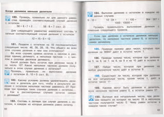 Когда делим ое меньш е делителя
Ж Э 180. Проверь, правильно ли для данного равен-
шства приведён соответствующий случай деления
с остатком.
58 = 8- 7 + 2 5 8 : 8 = 7 (ост. 2)
Для следующего равенства аналогично составь и
запиши соответствующий случай деления с остатком.
1 2 = 1 5 - 0 + 12
181. Раздели с остатком на 10 последовательно
следующие числа: 48, 38, 28, 18. Что общего во всех
этих случаях деления и чем они отличаются?
Во всех случаях сравни остаток с числом в раз­
ряде единиц делимого, а неполное частное — с чис­
лом в разряде десятков делимого.
Какой должен быть остаток при делении числа 8
на число 10? Какое неполное частное должно полу­
читься в этом случае деления с остатком?
Проверь, правильно ли выполнено деление
с остатком 8 : 10 = 0 (ост. 8).
*'уЩ| 182. Какому условию должны удовлетворять дели-
Е&.. мое и делитель для того, чтобы в результате де­
ления с остатком неполное частное равнялось 0? При­
веди три примера таких случаев деления с остатком.
Как в рассмотренных случаях остаток связан
с делимым?
183. Составь и запиши три случая деления с ос­
татком, в каждом из которых делимое равно остатку.
60
184. Выполни деление с остатком в каждом и;»
данных случаев.
9 : 1 0 = 1 2 : 2 4= 1 : 1 0 0= 364:387
1000 : 10000 =
Проверь правильность выполнения деления с
помощью следующего правила.
Если при делении с остатком делимое меньше
делителя, то неполное частное равно 0, а остаток
равен делимому.
185. Приведи пример двух чисел, которые мри
делении на 56897 дают в остатке число 1.
«*<•<г
186. Приведи пример числа, которое при делении
на 5, на 6, на 7, на 8, на 9 и на 10 даёт в остатке Л
187. Найди число, которое при делении на
любое двузначное число даёт в остатке 9.
188. Существует ли число, которое при делении
на все натуральные числа, кроме числа 1, даё1 и
остатке число 1?
189. Какими могут быть делимое и делитель,
если неполное частное равно 0, а остаток равен 5?
] 190. Выпиши все натуральные числа, при деле
у нии каждого из которых на число 10 в неполном
частном получается число 0. Чему равен остаток и
каждом таком случае?
61
 