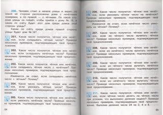 200. Человек стоит в начале улицы и видит: по
левой её стороне расположены дома с нечётными
номерами, а по правой — с чётными. По какой сто
роне улицы он пойдёт, чтобы прийти к дому № 19, и
каким по счёту будет этот дом среди домов этой
стороны улицы?
Каким по счёту среди домов правой стороны
улицы будет дом № 16?
201. Какое число получится: чётное или нечёт­
ное, если складывать чётные числа? Приведи
несколько примеров, подтверждающих твоё предпо
ложение.
202. Какое число получится: чётное или нечёт­
ное, если складывать нечётные числа? Приведи
несколько примеров, подтверждающих твоё предполо­
жение.
203. Какое число получится: чётное или нечётной,
если складывать чётное число с нечётным? При­
веди несколько примеров, подтверждающих твоё пред
положение.
Изменится ли ответ, если складывать нечётной
число с чётным? Почему?
204. Какое число получится: чётное или нечёт
ное, если умножать чётные числа? Приведи
несколько примеров, подтверждающих твоё предполо
жение.
205. Какое число получится: чётное или нечётное,
если умножать нечётные числа? Приведи несколь
ко примеров, подтверждающих твоё предположение.
64
206. Какое число получится: чётное или нечёы
ное, если умножать чётное число на нечётное?
Приведи несколько примеров, подтверждающих твоё
предположение.
Изменится ли ответ, если нечётное число умно-
(.т . на чётное? Почему?
! 207. Какое число получится: чётное или неч<м
■** мое, если из чётного числа вычитать чётное
ип мо? Приведи несколько примеров, подтверждающих
11кк* предположение.
208. Какое число получится: чётное или нечё!
ное, если из нечётного числа вычитать нечётное
число? Приведи несколько примеров, подтверждающих
I|нк ')предположение.
I* ) 209. Какое число получится: чётное или нечёт
!■■*« ное, если из чётного числа вычитать нечётное
ик мо? Приведи несколько примеров, подтверждающих
(неё предположение.
210. Какое число получится: чётное или нечё!
ное, если из нечётного числа вычитать чётное
ик ло? Приведи несколько примеров, подтверждающих
пюе предположение:
Г#♦я
211. Какое число получится: чётное или нечёт
ное, если чётное число делить на чётное число
при условии, что выполнено деление нацело? Приведи
•и сколько примеров, подтверждающих твоё предполо
мшие. Выполни деление числа 24 на 2, 4 и 8.
 