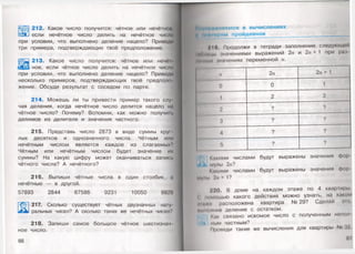 212. Какое число получится: чётное или нечётное,
если нечётное число делить на нечётное число
при условии, что выполнено деление нацело? Приведи
три примера, подтверждающих твоё предположение.
|Щ З 213. Какое число получится: чётное или нечё1-
ное, если чётное число делить на нечётное число
при условии, что выполнено деление нацело? Приведи
несколько примеров, подтверждающих твоё предполо­
жение. Обсуди результат с соседом по парте.
214. Можешь ли ты привести пример такого слу­
чая деления, когда нечётное число делится нацело на
чётное число? Почему? Вспомни, как можно получить
делимое из делителя и значения частного.
215. Представь число 2873 в виде суммы круг
лых десятков и однозначного числа. Чётным или
нечётным числом является каждое из слагаемых?
Чётным или нечётным числом будет значение их
суммы? На какую цифру может оканчиваться запись
чётного числа? А нечётного?
216. Выпиши чётные числа в один столбик, а
нечётные — в другой.
57893 2844 67586 9231 10050 9929
217. Сколько существует чётных двузначных нату
ральных чисел? А сколько таких же нечётных чисел?
218. Запиши самое большое чётное шестизнач
ное число.
66
НйМ|1йи(мяемся в вычислениях
ц мниырим пройденное ____
10. Продолжи в тетради заполнение следую
•в*>мнцы значениями выражений 2 и 1 при раз
•Мчим» течениях переменной п.
II 2п 2« + 1
0 0 1
1 2 3
2 ? ?
3
? 9
4 ? ?
5 ? ?
Какими числами будут выражены значения фор
4 > мулы 2л?
Какими числами будут выражены значения фор
мулы 2 п+ 1?
220. В доме на каждом этаже по 4 квартиры
• помощью какого действия можно узнать, на каком
•ншп расположена квартира №29? Сделай эго,
лыиолнив деление с остатком.
Как связано искомое число с полученным непол
иым частным?
Проведи такие же вычисления для квартиры № X'
 