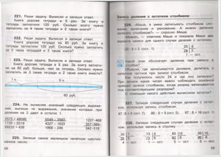 221. Реши задачу. Вычисли и запиши ответ.
Книга дороже тетради в 5 раз. За книгу и
тетрадь заплатили 120 руб. Сколько всего нужно
заплатить за 4 такие тетради и 2 такие книги?
222. Реши задачу. Вычисли и запиши ответ.
Книга дороже тетради на 80 руб. За книгу и
тетрадь заплатили 120 руб. Сколько нужно заплатить
за 5 таких тетрадей и 3 такие книги?
223. Реши задачу. Вычисли и запиши ответ.
Книга дороже тетради в 5 раз. За книгу заплати­
ли на 80 руб. больше, чем за тетрадь. Сколько нужно
заплатить за 3 такие тетради и 2 такие книги вместе?
1 ч. 5 ч.
80 руб.
224. Не вычисляя значений следующих выраже­
ний, выпиши те выражения, значения которых при
делении на 2 дают в остатке 1.
2573 + 48686 6549 - 35.82 1237 •468
1735 + 6319 4327 - 1633 ^357•98&
89232 + 436 1968 - 246 342-518
225. Запиши самое маленькое нечётное шестиз­
начное число.
68
Эйпипь деления с остатком столбиком
УУ(.Маша, я умею записывать столбиком ело
♦пит», иычитание и умножение. А можно деление
ьн1и< »и. столбиком?» — спросил Миша.
•Мммю», — ответила Маша и показала Мише дна
мири 1лписи для одного случая деления с остатком.
■.Щ В = 3 (ост. 1) “ 24 1 т-
1 — ост.
(•акой знак обозначает деление при записи н
1ц <мжбик?
( )гн.исни, где записываются делимое, делитель и
пополнен частное при записи столбиком.
Иш- получилось число 24 и где оно записано?
При ми1иси каких чисел важно соблюдать основной
принцип записи столбиком, когда разряд записывается
под ..... разрядом?
( помощью какого действия вычислили остаток?
УУ/.Запиши следующие случаи деления с ост.н
ком, и< пользуя запись столбиком.
47 :8 !>(ост. 7) 86 : 9 = 9 (ост. 5) 97 : 6 = 16 (ост. I )
22В. Запиши следующие случаи деления с ост;п
ком, и< пользуя запись в строчку.
39
#
( 73 9 65 10 99
и 72 8 60 6 96
ост. ост. ост.
16
69
 