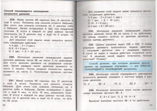 Способ поразрядного нахождения
результата деления
229. Мама купила 46 куриных яиц (4 десятка и
ещё 6 штук). Половину она решила отнести бабушке.
Для этого она сначала отложила по 2 десятка себе
и бабушке. Затем оставшиеся 6 яиц она разделила
пополам. В итоге в каждой из двух равных частей
получилось по 2 десятка яиц и ещё по 3 штуки, то
есть по 23 штуки.
Для решения этой задачи маме пришлось выпол­
нить следующие действия.
1) 4 дес. : 2 = 2 (дес.)
2) 6 : 2 = 3 (шт.)
3) 2 дес. + 3 = 23 (шт.)
230. Используя решение предыдущей задачи,
выполни деление числа 96 на число 3 по действиям.
Для этого разложи делимое на разрядные слагае­
мые. Затем раздели число десятков делимого на
число 3 нацело. Потом раздели количество единиц
делимого на число 3. Полученные значения частных
сложи.
231. Мама купила 56 куриных яиц (5 десятков
и ещё 6 штук). Половину она решила отнести
бабушке. Для этого она сначала отложила по 2
десятка себе и бабушке. Затем оставшийся 1 деся­
ток и ещё 6 яиц, то есть 16 яиц, разделила попо­
лам. В итоге в каждой из двух равных частей полу­
чилось по 2 десятка яиц и ещё по 8 штук, то есть
по 28 штук.
70
Для решения этой задачи маме пришлось вымол
пип. следующие действия.
1) 5 дес. : 2 = 2 (ост. 1 дес.)
2) 1 дес. + 6 = 16 (шт.)
3) 16 : 2 = 8 (шт.)
4) 2 дес. + 8 = 28 (шт.)
232. Используя решение предыдущей задачи,
иымолни деление числа 86 на число 3 по действиям
Ц|' забудь сложить остаток от деления десятков с
числом единиц делимого.
233. Сравни решение задач 230 и 232. С каким
разрядом делимого выполнялось первое действие;
с разрядом десятков или с разрядом единиц?
И какой из задач в первом действии получился осы
юк? В решении какой задачи получилось больше
действий? Почему?
Способ деления, при котором делимое раскла­
дывают на разрядные слагаемые, — это СПОСОБ
ПОРАЗРЯДНОГО НАХОЖДЕНИЯ результата.
234. Используя способ поразрядного нахождения
результата деления, определи в частном цифру в раз
ряде десятков.
70 : 2 92 : 3 70 : 5 82: 4 101 : 2
235. Используя записанные ниже случаи деления,
найди значение частного 96 : 4.
9 :4 = 2 (ост. 1) и 16 : 4 = 4.
Вычисли значение частного 96 : 4 по действиям.
71
 