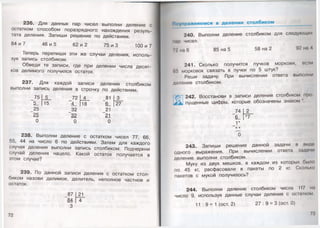 236. Для данных пар чисел выполни деление с
остатком способом поразрядного нахождения резуль­
тата деления. Запиши решение по действиям.
84 и 7 46 и 5 62 и 2 75 и 3 100 и 7
Теперь перепиши эти же случаи деления, исполь­
зуя запись столбиком.
Обведи те записи, где при делении числа десят­
ков делимого получился остаток.
237. Для каждой записи деления столбиком
выполни запись деления в строчку по действиям.
81 М3_
6_ [27
21
21
0
238. Выполни деление с остатком чисел 77, 66,
55, 44 на число 6 по действиям. Затем для каждого
случая деления выполни запись столбиком. Подчеркни
случай деления нацело. Какой остаток получается в
этом случае?
239. По данной записи деления с остатком стол­
биком назови делимое, делитель, неполное частное и
остаток.
75 5 72 4
5_ 15 4_ 18
25 32
25 32
0 0
Поупражняемся в делении столбиком
240. Выполни деление столбиком для следующих
мир чисел.
г : на 6 85 на 5 58 на 2 92 на Л
241. Сколько получится пучков моркови, если
(»') морковок связать в пучки по 5 штук?
Реши задачу. При вычислении ответа выполни
деление столбиком.
242. Восстанови в записи деления столбиком про
пущенные цифры, которые обозначены знаком 
_74
6_
1*
* *
~0
243. Запиширешение данной задачи в виде
одного выражения. При вычислении ответа задачи
деление выполни столбиком.
Муку из двух мешков, в каждом из которых было
по 45 кг,расфасовали в пакеты по 2 кг.Сколько
пакетов с мукой получилось?
244. Выполни деление столбиком числа 117 на
число 9, используя данные случаи деления с оста жом
11 : 9 = 1 (ост. 2) 27 : 9 = 3 (ост. 0)
73
 