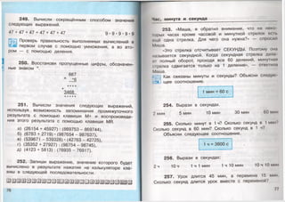 249. Вычисли сокращённым способом значения
следующих выражений.
47 + 47 + 47 + 47 + 47 + 47 д . д . д . д . д
^53 Проверь правильность выполненных вычислений в
| « первом случае с помощью умножения, а во вто­
ром — с помощью деления.
250. Восстанови пропущенные цифры, обозначен­
ные знаком *.
867
х _16
* * * *
+3468
★* * * *
251. Вычисли значения следующих выражений,
используя возможность запоминания промежуточного
результата с помощью клавиши М+ и воспроизведе­
ния этого результата с помощью клавиши МП.
а) (26154 + 45927) : (869753 - 869744),
б) (6783+ 2719)-(987654-987637),
в) (539671 - 539328) • (42763 - 42725),
г) (35352 + 27927) : (98754 - 98745),
д) (4123 + 5813) : (76935 - 76917).
252. Запиши выражение, значение которого будет
вычислено в результате нажатия на калькуляторе кла­
виш в следующей последовательности.
Час, минута и секунда
253. «Маша, я обратил внимание, что на неко
Iорых часах кроме часовой и минутной стрелок осп.
ощё одна стрелка. Для чего она нужна?» — спросил
Миша.
«Это стрелка отсчитывает СЕКУНДЫ. Поэтому ома
называется секундной. Когда секундная стрелка дела
<ч полный оборот, проходя все 60 делений, минутная
стрелка сдвигается только на 1 деление», — ответила
Маша.
Как связаны минуты и секунды? Объясни следую
4 щее соотношение.
1 мин = 60 с
254. Вырази в секундах.
2 мин 5 мин 10 мин 30 мин 60 мин
255. Сколько минут в 1 ч? Сколько секунд в 1мин?
Сколько секунд в 60 мин? Сколько секунд в 1 ч?
Объясни следующее соотношение.
1 ч = 3600 с
256. Вырази в секундах:
2 ч 10 ч 1 ч 1 мин 1 ч 10 мин 10 ч 10 мин
257. Урок длится 45 мин, а перемена 15 мин
Сколько секунд длится урок вместе с переменой?
77
 