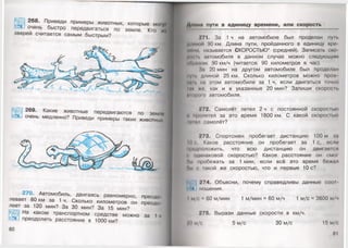 270. Автомобиль, двигаясь равномерно, преодо
левает 80 км за 1 ч. Сколько километров он преодо
леет за 120 мин? За 30 мин? За 15 мин?
•^Щ| На каком транспортном средстве можно за 1ч
е э _ преодолеть расстояние в 1000 км?
268. Приведи примеры животных, которые мо1у»
очень быстро передвигаться по земле. Кто и|
зверей считается самым быстрым?
ил «/»
I
269. Какие животные передвигаются по земли
очень медленно? Приведи примеры таких животных,
80
ими пути в единицу времени, или скорость
771. За 1ч на автомобиле был проделан пун.
ннимии 90 км. Длина пути, пройденного в единицу про
м..ни называется СКОРОСТЬЮ* (средней). Записать ско
и»,, и. мигомобиля в данном случае можно следующим
••Чипом: 90 км/ч (читается: 90 километров в час).
1м 20 мин на другом автомобиле был проделан
нуп. длиной 25 км. Сколько километров можно проо
•и. на этом автомобиле за 1 ч, если двигаться точно
ни +о, как и в указанные 20 мин? Запиши скорость
й1о|ш1о автомобиля.
272. Самолёт летел 2 ч с постоянной скоростью
и пролетел за это время 1800 км. С какой скоростью
мшил самолёт?
273. Спортсмен пробегает дистанцию 100 м за
ни Какое расстояние он пробегает за 1с, если
аридноложить, что всю дистанцию он двигается
» одинаковой скоростью? Какое расстояние он смш
бы пробежать за 1 мин, если всё это время бежал
бы ( шкой же скоростью, что и первые 10 с?
К/ 274. Объясни, почему справедливы данные С001
ношения.
I м/с 60 м/мин 1 м/мин = 60 м/ч 1 м/с = 3600 м/ч
775. Вырази данные скорости в км/ч.
г'<I м/с 5 м/с 30 м/с 15 м/с
81
 