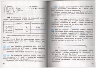 1-й вариант
1) 360 км : 4 ч = 90 км/ч
2) 90 км/ч • 12 ч = 1080 км
3) 1080 км : 360 км =
= 3 (раза)
2-й вариант
1) 12 ч : 4 ч = 3 (раза)
284. Сформулируй задачу по следующей краткой
записи, представленной в виде таблицы. |
Скорость Время Пройденный пуп
1-я группа
туристов
Одинаковая
2ч 12 км
2-я группа
Зч о
туристов
г
Реши сформулированную задачу. Вычисли и зами
ши ответ.
Как можно было бы рациональнее решить сос>1
ветствующую задачу, если бы в графе «Время» вмо
сто 3 ч стояло 4 ч?
285. Как изменится пройденный путь, если см>
рость увеличится в 3 раза, а время движении
останется тем же самым?
Подтверди свой вывод несколькими примерами.
286. Как изменится стоимость товара, если цена
уменьшится в 2 раза, а количество купленною
товара останется тем же самым?
Подтверди свой вывод несколькими примерами.
84
207. Скорость велосипедиста 15 км/ч. Какое рас
• 1ИНИИО преодолеет велосипедист за Г часов, если
Нуди! двигаться с этой же скоростью?
Запиши решение задачи в виде буквенного выра
фммии Вычисли значение этого выражения при I 2 ч.
мри / : 3 ч.
288. Реши задачу. Вычисли и запиши ответ.
За 3 ч, которые был в пути скорый поезд, он
и|1пидолел расстояние в 240 км. Сколько километром
н| долеет этот поезд за 5 ч, если будет двигаться с
••■и со средней скоростью?
•# 289. На чертеже с помощью отрезка показано
4^1 расстояние между двумя населёнными пунктами А
И II, а с помощью направленного отрезка (стрелки)
мни! »ано направление движения и расстояние, кою
|мю преодолевает автобус за 1 ч. Проведя необходи
мып намерения и вычисления, установи, сколько часом
• нраIиг автобус на весь путь от А до В.
у----------->|
290. Автомобиль движется с постоянной скоро
гп.и! МОкм/ч. Сколько километров он преодолеет ал
I '<) мин? За 30 мин? За 15 мин?
<:может ли этот автомобиль преодолеть 20 м за
I в? С какой наименьшей скоростью должен двигать
• и данный автомобиль, чтобы выполнить указанное
•рипомание?
85
 