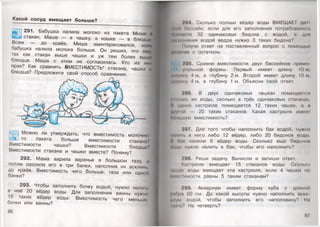 Какой сосуд вмещ ает больше?
иЕЯ 291. Бабушка налила молоко из пакета Мише и
Щ й стакан, Маше — в чашку, а кошке — в блюдце
Всем — до краёв. Миша заинтересовался, кому
бабушка налила молока больше. Он решил, что ему,
так как стакан выше чашки и уж тем более выше
блюдца. Маша с этим не согласилась. Кто из них
прав? Как сравнить ВМЕСТИМОСТЬ* стакана, чашки и
блюдца? Предложите свой способ сравнения.
Можно ли утверждать, что вместимость молочно
го пакета больше вместимости стакане'’
Вместимости чашки? Вместимости блюдца"
Вместимости стакана и чашки вместе? Почему?
292. Мама варила варенье в большом тазу, а
потом разлила его в три банки, наполнив их всклинь,
до краёв. Вместимость чего больше: таза или одной
банки?
293. Чтобы заполнить бочку водой, нужно налип.
в неё 20 вёдер воды. Для заполнения ванны нужно
15 таких вёдер воды. Вместимость чего меньше
бочки или ванны?
86
794. Сколько полных вёдер воды ВМЕЩАЕТ дсп
§|рн о.ксейн, если для его заполнения потребовалось
М|"....сIи 32 одинаковых бидона с водой, а дли
Ми*'.ниюиия водой ведра нужно 3 таких бидона?
Получи ответ на поставленный вопрос с помощью
цил'мнш с остатком.
795. Сравни вместимости двух бассейнов прямо-
уюльной формы. Первый имеет длину 10 м,
щирицу 4 м, а глубину 2 м. Второй имеет длину 10 м,
Ширину 4 м, а глубину 1 м. Объясни свой ответ.
.‘06.. В двух одинаковых чашках помещаемся
Мньм> же воды, сколько в трёх одинаковых стаканах
й пдмой кастрюле помещается 12 таких чашек, а и
||>у|**и 20 таких стаканов. Какая кастрюля имош
Млыную вместимость?
797. Для того чтобы наполнить бак водой, нужно
И"и нс н него либо 12 вёдер, либо 20 бидонов воды
I Олк налили 6 вёдер воды. Сколько ещё бидоном
щцы нужно налить в бак, чтобы его наполнить?
298. Реши задачу. Вычисли и запиши ответ.
Клсфюля вмещает 15 стаканов воды. Сколько
Пшик в о д ы вмещает эта кастрюля, если 4 чашки по
Мйныимости равны 5 таким стаканам?
799. Аквариум имеет форму куба с длиной
Июра 60 см. До какой высоты нужно наполнить акин
|*ум нодой, чтобы заполнить его наполовину? На
I" чI.' На четверть?
87
 