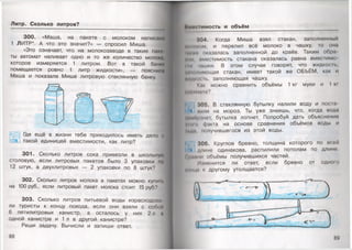 Литр. Сколько литров?
300. «Маша, на пакете с молоком написано
1 ЛИТР*. А что это значит?» — спросил Миша. .Я
«Это означает, что на молокозаводе в такие пако
ты автомат наливает одно и то же количество молока,
которое измеряется 1 литром. Вот в такой банка
помещается ровно 1 литр жидкости», — поясница
Маша и показала Мише литровую стеклянную банку.
Ммоко
Где ещё в жизни тебе приходилось иметь дело о
такой единицей вместимости, как литр?
301. Сколько литров сока привезли в школы |ую
столовую, если литровых пакетов было 3 упаковки по
12 штук, а двухлитровых — 2 упаковки по 8 штук?
302. Сколько литров молока в пакетах можно купип.
на 100 руб., если литровый пакет молока стоит 15 руб.?
303. Сколько литров питьевой воды израсходова­
ли туристы к концу похода, если они взяли с собой
6 пятилитровых канистр, а осталось у них 2 л а
одной канистре и 1 л в другой канистре?
Реши задачу. Вычисли и запиши ответ.
88
Цм«*< 'имость и объём
304. Когда Миша взял стакан, заполненный
ом, и перелил всё молоко в чашку, то она
ни*-и* оказалась заполненной до краёв. Таким обра
|пм, вместимость стакана оказалась равна вместимо
•Ии чашки. В этом случае говорят, что жидкость,
жиомниющая стакан, имеет такой же ОБЪЁМ, как и
ЖИДмнпь, заполняющая чашку.
Как можно сравнить объёмы 1 кг муки и 1 кг
ч ••'«мппа?
305. В стеклянную бутылку налили воду и поста
мили на мороз. Ты уже знаешь, что, когда вода
ммпцанет, бутылка лопнет. Попробуй дать объяснение;
ним) факта на основе сравнения объёмов воды и
Лкаа, получившегося из этой воды.
306. Круглое бревно, толщина которого по всей
-* длине одинакова, распилили пополам по длине.
• рпвни объёмы получившихся частей.
11(менится ли ответ, если бревно от одного
конца к другому утолщается?
89
 