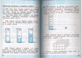 Кубический сантиметр и изм ерение объёма
312. Чему равна площадь квадрата со стороной
1 см? Чему равен объём куба с ребром 1 см?
Как можно назвать эту единицу объёма? Объясни
смысл названия КУБИЧЕСКИЙ САНТИМЕТР*.
Чему равен объём куба с ребром 2 см? Вырази
этот объём в кубических сантиметрах, используя со
кращённую запись: куб. см.
313. Каждое деление мерного сосуда соотвоы
ствует 10 куб. см. Определи объём жидкости в сосу
де на каждом рисунке.
314. Сколько кубиков с ребром 1 см можно
поместить в прямоугольную коробку, длина которой
10 см, ширина 5 см, а высота 4 см. Чему равна ВМ1
СТИМОСТЬ этой коробки в кубических сантиметрах?
92
1Г» Опишите по рисунку практическую рабо1у
|*1 но измерению объёма металлического шарика с
.......... юнанием следующего оборудования: мерный
1*1н уд ( делениями по 1 куб. см, который заполнен
Инд* и до отметки 10 куб. см, и металлический шарик
Д1мм* 11ром 2 см.
Л
*50
140
{30
Т 20
ИЧкИм
10
316. Определи объём в кубических сантиметрах
ИтПражонной на рисунке фигуры, если она составле
• « и * кубов с ребром 1 см.
Запиши в виде произведения число кубов, из
|ннпр|,|х составлена данная фигура.
 