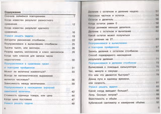 Содержание
Сначала займёмся повторением.........................................7
Когда известен результат разностного
сравнения............................. 12
Когда известен результат кратного
сравнения................................................................ 16
Учимся решать задачи........................................................ 19
Алгоритм умножения столбиком.......................................22
Поупражняемся в вычислениях столбиком............. 25
Тысяча тысяч, или миллион.............................................. 26
Разряд единиц миллионов и класс миллионов 28
Когда трёх классов для записи числа
недостаточно..........................................................................30
Поупражняемся в сравнении чисел
и повторим пройденное.................................................... 31
Может ли величина изменяться?.....................................33
Всегда ли математическое выражение
является числовым?............................................................ 36
Зависимость между величинами.......................................39
Поупражняемся в нахождении значений
зависимой величины............................................................42
Стоимость единицы товара, или цена...........................44
Когда цена постоянна........................................................ 47
Учимся решать задачи........................................................ 49
4
Дплоние с остатком и деление нацело........
Неполное частное и остаток...........................
Осинок и делитель...........................................
Когда остаток равен 0 ...................................
Ко(да делимое меньше делителя...................
Деление с остатком и вычитание..................
Какой остаток может получиться
при делении на 2?............................................
Поупражняемся в вычислениях
и повторим пройденное...................................
Запись деления с остатком столбиком........
Способ поразрядного нахождения
результата деления.............................................
Поупражняемся в делении столбиком..........
Вычисления с помощью калькулятора..........
Час, минута и секунда.....................................
Кто или что движется быстрее?....................
Длина пути в единицу времени,
или скорость.........................................................
Учимся решать задачи.......................................
Какой сосуд вмещает больше?.......................
Литр. Сколько литров?.....................................
Вместимость и объём.......................................
Кубический сантиметр и измерение объёма
 