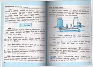 Кубический дециметр и литр
327. «Маша, почему на мерной кружке около
одного и того же деления с одной стороны написано
1 л, а с другой 1 куб. дм?» — спросил Миша.
Ответ Маши был таким: «Литр и кубический
дециметр — это единицы объёма. А написаны они
около одного и того же деления потому, что...»
Продолжи ответ Маши, опираясь на следующие
соотношение.
1 л = 1 куб. дм
328. Сколько литров жидкости помещается в г>н*
с прямоугольным дном площадью 6 кв. дм и высотй
1 дм? Какие размеры по длине и ширине можт
иметь дно этого бака?
329. Металлический бак имеет форму купа
Длина его ребра 2 дм. Сколько литров воды помеща
ется в этом баке?
330. Вместимость кастрюли 5500 куб. см. Можно
ли в эту кастрюлю налить 5 л воды?
331. В двух одинаковых кастрюлях помещаем:*!
5 л воды. Определи вместимость одной такой кастрк»
ли в кубических сантиметрах.
332. Банка имеет вместимость 3 л. В неё налили
2300 куб. см молока. Сколько ещё кубических санш
метров молока нужно долить, чтобы наполнить банку'1
96
||н 1|| и килограмм
993. В банку налили 1 л воды и поставили на
щдму чашу рычажных весов. На другую чашу поставили
пустую банку и гирю 1 кг. Весы оказались и
РКНпнмии равновесия. Что это означает?
«:14. Сколько граммов в 1 кг? Если масса I л
нЦлы I оыавляет 1 кг, то какую часть литра составляв
I I ЙОДЫ?
335. Если бензин налить в воду, то этот бензин
Лудш плавать сверху. Что легче: 1 л воды или 1 л
Лин!ина?
336. На комбинате расфасовали 100 кг морожо
н о т и коробочки вместимостью 1л. Для этого потре
Ломалось 120 коробочек. Что тяжелее: 1 л этого моро
тиною или 1 л воды?
|| 337. Если растительное масло плавает на
1поверхности пресной воды, где масла будо!
Пплмно: в 1 л или в 1 кг? Почему?
 