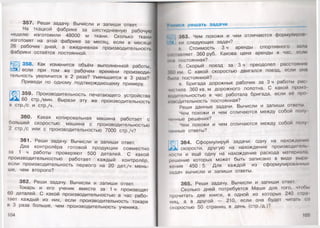 357. Реши задачу. Вычисли и запиши ответ.
На ткацкой фабрике за шестидневную рабочую
неделю изготовили 48000 м ткани. Сколько ткани
изготовят на этой фабрике за месяц, если в месяце
26 рабочих дней, а ежедневная производительность
фабрики остаётся постоянной.
358. Как изменится объём выполненной работы,
если при том же рабочем времени производи­
тельность увеличится в 2 раза? Уменьшится в 3 раза?
Приведи по одному подтверждающему примеру.
1 359. Производительность печатающего устройства
у 60 стр./мин. Вырази эту же производительность
в стр./с и стр./ч.
360. Какая копировальная машина работает с
большей скоростью: машина с производительностью
2 стр./с или с производительностью 7000 стр./ч?
361. Реши задачу. Вычисли и запиши ответ.
Два контролёра готовой продукции совместно
за 1 ч работы проверяют 500 деталей. С какой
производительностью работает каждый контролёр,
если производительность первого на 20 дет./ч мень­
ше, чем второго?
362. Реши задачу. Вычисли и запиши ответ.
Токарь и его ученик вместе за 1 ч производят
60 деталей. С какой производительностью в час рабо­
тает каждый из них, если производительность токаря
в 3 раза больше, чем производительность ученика.
104
Учимся решать задачи
363. Чем похожи и чем отличаются формулирои
** ки следующих задач?
а. Стоимость 3 ч аренды спортивного зала
миаавляет 360 руб. Какова цена аренды в час, если
она постоянная?
б. Скорый поезд за 3 ч преодолел расстояние
|(»()км. С какой скоростью двигался поезд, если она
пыла постоянной?
в. Бригада дорожных рабочих за 3 ч работы рас
чистила 360 кв.м дорожного полотна. С какой проиа
модительностью в час работала бригада, если её про
итодительность постоянная?
Реши данные задачи. Вычисли и запиши ответы.
Чем похожи и чем отличаются между собой полу
чанные решения?
Чем похожи и чем отличаются между собой полу
ченные ответы?
|<Г-П 364. Сформулируй задачи: одну на нахождение
. к! скорости, другую на нахождение производитель
пости и ещё одну на нахождение расхода материале,
решение которых может быть записано в виде вырн
жения 450 : 5. Для каждой из сформулированных
задач вычисли и запиши ответы.
365. Реши задачу. Вычисли и запиши ответ.
Сколько дней потребуется Маше для того, чтобы
прочитать две книги, в одной из которых 240 стра
ниц, а в другой — 210, если она будет читать со
скоростью 50 страниц в день (стр./д.)?
 