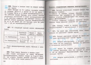 366. Получи и запиши ответ на каждое требова­
ние задачи. 11
Одна бригада за 8 ч работы положила асфальт
на площади 160 кв.м, а другая за это же время —
на площади 240 кв. м. С какой производительностью в
час работала каждая бригада, если считать произво­
дительность постоянной? С какой производительностью
в час работали совместно две бригады? Сколько ква­
дратных метров дорожного полотна заасфальтировали
бы за то же время две эти бригады, если бы рабо­
тали с той же производительностью?
367. По следующей краткой записи сформулируй
задачу.
Производи­
тельность
Время
работы
Всего
перевели
1-я переводчица 5 стр./ч ^ Ч 7ч
?
2-я переводчица ?, на 2 стр./ч
больше ' ' 5ч
Реши сформулированную задачу. Вычисли и запи­
ши ответ.
368. Реши задачу. Вычисли и запиши ответ.
Два токаря изготовили за смену 90 деталей.
Производительность первого токаря на 2 дет./ч боль­
ше, чем второго. Сколько деталей изготовил каждый
токарь за смену, если смена длится 8 ч?
106
<**|и•чки, соединяю щ ие верш ины м ногоугольника
369. Построй пятиугольник. Соедини каждую пару
що вершин отрезком.
Обведи те отрезки, которые образуют границу
пыиугольника. Как называются эти отрезки? Сколько
•презков осталось необведёнными? Эти отрезки назы
маются ДИАГОНАЛЯМИ*.
Сторона соединяет соседние вершины многоу-
тльника. Какие вершины соединяет его диагональ?
Г
370. Сколько сторон и сколько диагоналей у
•нпырёхугольника? У шестиугольника? У треугольника?
371. На какие два треугольника делит прямо
утл ьн ик его диагональ? Сделай чертёж.
372. Сколько диагоналей выходит из одной пор-
цЯ- шины десятиугольника? Сделай чертёж.
3 7 3 . Начерти многоугольник, у которого диаго­
наль лежит на оси симметрии. Проведи эту диагональ
и построенном многоугольнике.
куЩ 374. Может ли сторона многоугольника бы п.
длиннее диагонали, если они выходят из одной
и той же вершины? Проиллюстрируй свой отве! <
помощью чертежа.
3 7 5 . Начерти многоугольник, у которого ровно
диагоналей.
107
 