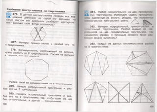 Разбиение м ногоугольника на треугольники
376. В данном шестиугольнике проведи все воз-
. можные диагонали из одной его вершины. На
какие фигуры эти диагонали разбивают шестиуголь­
ник? Сколько таких фигур получилось?
377. Начерти прямоугольник и разбей его на
4 треугольника.
378. Восьмиугольник, изображённый на рисунке,
нужно разбить на 6 треугольников. Покажи на рисунке
в тетради, как это сделать.
Разбей такой же восьмиугольник на 8 треугольников.
379. Начерти остроугольный треугольник и раз­
бей его на 3 треугольника.
380. Начерти остроугольный треугольник и раз­
бей его на 2 треугольника так, чтобы один из них
был остроугольным, а другой — тупоугольным.
108
381. Разбей прямоугольник на два прямоуголь
и<к) ных треугольника. Используя модель прямоу!о/н.
ника, сделанную из бумаги, убедись, что полученный
прямоугольные треугольники равны.
382. Начерти остроугольный, прямоугольный и
|уноугольный треугольники. Разбей каждый из гре
ушльников на два прямоугольных треугольника. Как
называется отрезок, с помощью которого такое рам
оиение можно выполнить?
383. Каждый из данных многоугольников разбо
на 5 треугольников.
 