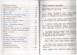 Кубический дециметр
и кубический сантиметр.................................................... 94
Кубический дециметр и л и тр .......................................... 96
Литр и килограмм ...................................................... 97
Разные задачи......................................................................98
Поупражняемся в измерении объёма...........................100
Кто выполнил большую работу.......................................102
Производительность —
это скорость выполнения работы.................................103
Учимся решать задачи...................................................... 105
Отрезки, соединяющие вершины
многоугольника............... 107
Разбиение многоугольника на треугольники............... 108
Записываем числовые последовательности................. 110
Работа с данными .................................................112
Словарь............................. 115
Приложение 1...................................................................... 119
Площадь прямоугольного треугольника....................... 119
Вычисление площади треугольника...............................121
Поупражняемся в вычислении площади..................... 123
Приложение 2...................................................................... 125
Геометрические фигуры
и геометрические величины.............................................125
6
Сначала займ ём ся повторением
| ||с. Проверь себя: всё ли ты помнишь из того, чн>
П швы изучали в 3-м классе?
1. Запиши шестизначное число, каждая цифра
записи которого совпадает с номером разряда, ело
дующего за разрядом, в котором она находится.
2. Запиши самое большое шестизначное число,
в записи которого три раза встречается цифра 1.
3. Составь и запиши пары чисел, каждая из кою
рых состоит из шестизначного числа и пятизначною
числа, а результат разностного сравнения между чи<
лами в паре равен 5. Сколько таких пар получилось'’
4. Выполни кратное сравнение между следуклци
ми разрядными единицами: 1000 и 10. Состань и
запиши ещё четыре пары разрядных единиц с ыким
же результатом кратного сравнения.
5. Устно вычисли значение следующего выражения
(45863 + 75981) : (75981 + 45863) •(982564 - 982560)
6. Сравни устно значения двух выражений. Со
ставь из них верное равенство или неравенство и
запиши его.
983657 - (983657 - 144) и 14400:100 • (569873 - 569872)
7
 