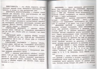 ВМЕСТИМОСТЬ — это объём жидкости, которая
заполняет данный сосуд. Измеряется вместимость, как
правило, в литрах (л) или миллилитрах (мл).
ДИАГОНАЛЬ МНОГОУГОЛЬНИКА — отрезок, соеди­
няющий две вершины этого многоугольника, не при­
надлежащие одной его стороне.
КЛАСС МИЛЛИАРДОВ — четвёртый класс таблицы
разрядов и классов. В него входят разряды с 10-го
по 12-й, которые называются соответственно единица­
ми миллиардов, десятками миллиардов, сотнями мил­
лиардов. Вместо термина «миллиард» иногда исполь­
зуют другой термин — «биллион».
КУБИЧЕСКИЙ ДЕЦИМЕТР — единица объёма,
которая равна 1000 куб. см. Сокращённо записывается
куб. дм или дм3. Объём куба со стороной 1 дм равен
1 куб. дм.
КУБИЧЕСКИЙ МЕТР — единица объёма, которая
равна 1000000 куб. см или 1000 куб. дм. Сокращённо
записывается куб. м или м3. Объём куба со стороной
1 м равен 1 куб. м.
КУБИЧЕСКИЙ САНТИМЕТР — единица объёма,
которая равна 1000 куб. мм. Сокращённо записывается
куб. см или см3. Объём куба со стороной 1 см равен
1 куб. см.
КУБОМЕТР — используемое в повседневной прак­
тике название кубического метра.
ЛИТР — единица вместимости (объёма), которая
равна 1 куб. дм или 1000 куб. см. Сокращённо записы­
вается л. В литрах обычно измеряют вместимость
различных ёмкостей (банок, кастрюль, баков, канистр
и т. д.) и объёмы жидких тел (молока, воды, кваса,
бензина и т. д.).
116
МИЛЛИАРД — самое маленькое десятизначное
число. Оно записывается как 1000000000. Миллиард
может быть получен увеличением числа 1000000 (мил
лион) в 1000 раз. Название числа используется для
названия класса, следующего за классом миллионом
(IV класс — класс миллиардов).
МИЛЛИЛИТР — единица вместимости (объёма),
которая составляет тысячную часть литра
(1000 мл = 1 л). Сокращённо записывается мл. Объём
куба со стороной 1 см равен 1 мл (1 мл = 1 куб. см).
НЕПОЛНОЕ ЧАСТНОЕ — результат деления <
остатком, который показывает, какое максимальном
число раз делитель содержится в делимом. Если
остаток равен 0, то деление выполнено нацело и
неполное частное становится просто значением час I-
ного. Смысл использования слова «неполное» в дан
ном термине заключается в том, что при умножении
неполного частного на делитель мы ещё не получаем
полностью делимого (как это имеет место при умн<»
жении значения частного на делитель), а получаем
число, которое меньше делимого на величину остаIка
НЕЧЁТНЫЕ ЧИСЛА — числа, которые при делении
на 2 дают в остатке 1. Ряд нечётных натуральны»
чисел выглядит так: 1, 3, 5, 7, 9, 11 и т.д. Запись
любого нечётного числа оканчивается на нечётную
цифру (1, 3, 5, 7, 9). Например, число 468249 ноч<ч
ное.
ОСТАТОК — число, которое получается в реауль
тате деления с остатком и которое показывает, каком
минимальное число нужно вычесть из делимого, чтобы
полученное число делилось нацело на данный дели
тель. Остаток всегда больше или равен 0, но меньше
 