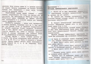 делителя. Если остаток равен 0, то деление выполне­
но нацело. Остаток показывает, на сколько делимое
больше того ближайшего к нему числа, которое
делится на делитель нацело.
РАССТОЯНИЕ между двумя точками — длина
отрезка, соединяющего эти точки (на чертеже или на
местности). Так, расстояние от Земли до Солнца при­
близительно равно 150000000 км. Термин «расстоя­
ние» используется и в качестве замены для термина
«длина пройденного пути».
СКОРОСТЬ (средняя) — длина пути, пройденного
в единицу времени. Например, если за 1 ч был прой­
ден путь длиной 70 км, то движение осуществлялось
со средней скоростью 70 км/ч (читается: 70 киломе­
тров в час). Другой часто употребляемой единицей
скорости является м/с (метр в секунду), читается:
метров в секунду. Например, при скорости ветра
20 м/с объявляется штормовое предупреждение.
ЧЁТНЫЕ ЧИСЛА — числа, которые делятся на
2 нацело. Ряд чётных натуральных чисел выглядит так:
2, 4, 6, 8, 10, 12 и т. д. Число 0 относится к чётным
числам. Запись любого чётного числа заканчивается
чётной цифрой (0, 2, 4, 6, 8). Например, число
3567918 чётное.
Приложение 1
Площадь прямоугольного треугольника
1. Можно ли из двух одинаковых прямоугольных
треугольников составить прямоугольник? Покажи
на чертеже, как это сделать.
Во сколько раз площадь составленного прямо
угольника больше площади каждого из исходных пря
моугольных треугольников?
2. Начерти прямоугольный треугольник, стороны
которого, образующие прямой угол, то есть катюы,
имеют длину 3 см и 4 см.
Начерти прямоугольник, который можно составип.
из двух таких треугольников. Какую длину имеют сю
роны этого прямоугольника? Вычисли площадь этою
прямоугольника.
Вычисли площадь прямоугольного треугольника, ко
торый был использован при составлении прямоугольники
Л',/Щ 3. Какие из следующих правил позволяют вычис
лить площадь прямоугольного треугольника?
а. Длину одного катета нужно умножить на поло
вину длины другого.
б. Длину одного катета нужно умножить на длину
другого, а полученный результат разделить пополам
в. Длину одного катета нужно умножить на длину
другого.
г. Половину длины одного катета нужно умножип.
на половину длины другого.
Примени одно из выбранных правил для вычи<
ления площади прямоугольного треугольника, канны
которого имеют длину 5 см и 6 см.
 