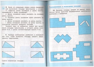 8. Какие из следующих правил можно применит
для вычисления площади треугольника, у которо­
го известны длина основания и длина высоты,
проведённой к этому основанию?
а. Длину основания нужно умножить на половину
длины высоты.
б. Половину длины основания нужно умножить на
длину высоты.
в. Длину основания умножить на длину высоты.
г. Длину основания умножить на длину высоты, а
полученный результат разделить пополам.
Примени одно из выбранных правил для вычис­
ления площади треугольника, у которого длина осно­
вания 8 см, а длина соответствующей высоты 5 см.
9. Проведи необходимые разбиения и измерения
для того, чтобы вычислить площадь каждого закра­
шенного треугольника.
Сравни полученные площади.
122
Поупражняемся в вычислении площ ади
10. Вычисли площадь каждой из данных закра­
шенных фигур, выполнив предварительно необходимые
разбиения и измерения.
123
 