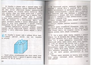 4. Коробку в форме куба с длиной ребра 2 дм
нужно полностью обернуть листом обёрточной бумаги.
Из двух листов обёрточной бумаги прямоугольной
формы выбери тот, которым можно полностью обер­
нуть коробку. Один лист имеет длину 8 дм, а ширину
4 дм. Другой лист имеет длину 7 дм, а ширину 5 дм.
Изобрази выбранный тобой лист в тетради
в виде прямоугольника с длиной сторон, выраженной
теми же числами, но в сантиметрах. Место, куда
нужно поставить коробку в начале обёртывания, изо­
брази на этом листе квадратом с длиной стороны,
выраженной тем же числом, но в сантиметрах.
Проверь правильность решения: «оберни» модель
коробки листом обёрточной бумаги. Размеры модели
коробки и листа обёрточной бумаги вырази в санти­
метрах.
5. Коробку в форме куба с ребром 30 см пере­
вязали цветной лентой, как это показано
на рисунке.
Какой длины потребовалась для этого лента, если
на завязывание банта с одного и другого конца пона­
добилось по 40 см ленты?
126
| ■ в. Земельный участок, имеющий форму прямо-
ника с длиной 90 м и шириной 80 м, решили
и11> (размежевать) на одинаковые садовые участки
I форме прямоугольников с длиной 30 м и шириной
р )м Предложи свой план разбивки и изобрази его
(• ом.нически в тетради. Для этого исходный земель
Ими участок изобрази в виде прямоугольника с дли
Нои ') см и шириной 8 см.
Какую площадь будет иметь каждый из получил
И)их< VI садовых участков?
Сколько садовых участков получится в результате
|Н1 Юивки?
Какой длины потребуется ограждение, чтобы каж-
дыи садовый участок огородить со всех сторон? При
ним следует учесть, что соседние участки по обпщи
ч'лнице должны иметь общее ограждение.
7. Пол в кухне имеет форму квадрата с длиной
троны 3 м. В магазине был выбран линолеум, кого
Iннм нужно застелить пол в кухне. Ширина этого лине
иоума 2 м, а длина выбирается покупателем. Какой
наименьшей длины нужно купить кусок этого линолну
ма, чтобы его хватило для настила пола в кухне?
При этом следует учесть, что на линолеуме жм
определённого узора, что позволяет составлять (сое
динять) любые части куска. Покажи схематически, как
нужно раскроить купленный кусок линолеума на час1и
и как эти части должны располагаться на полу
и кухне.
Сколько нужно заплатить за покупку, если каждый
метр длины (погонный метр) линолеума стот
2000 рублей?
127
 