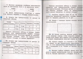 7. Выполни умножение столбиком многозначного
числа на однозначное число и на двузначное число.
20863 20863
х _____ 2 х 22
8. Длина прямоугольника 5 см 5 мм, а ширина
3 см. Вычисли периметр и площадь прямоугольника.
9. Начерти два прямоугольника по данным из
следующей таблицы.
Номер
прямоугольника Длина Ширина Периметр Площадь
1 4 см 3 см ? ?
2 6 см 2 см ? ?
Заверши заполнение таблицы в тетради. Сравни
периметры этих прямоугольников. Сравни площади
этих прямоугольников. Используя данные из заполнен­
ной таблицы, установи, могут ли прямоугольники
иметь равные площади, но разные периметры?
10. Начерти два прямоугольника по данным из
следующей таблицы.
Номер
прямоугольника
Длина Ширина Периметр Площадь
1 8 см 2 см ? ?
2 6 см 4 см ? ?
8
Заверши заполнение таблицы в тетради. Сранни
периметры этих прямоугольников. Сравни площади
агих прямоугольников. Используя данные из заполнен
мой таблицы, установи, могут ли прямоугольники
иметь равные периметры, но разные площади?
11. Периметр квадрата равен 32 дм. На сколько
квадратных дециметров увеличится площадь квадрат,
если его периметр увеличить на 12 дм?
12. Измерь с помощью палетки площадь данною
прямоугольника.
13. На сколько минутных делений должна повор
нуться минутная стрелка, чтобы получился поворот на
прямой угол? Какую часть прямого угла составляет утл,
на который поворачивается минутная стрелка за 5 мин'1
14. Начерти квадрат со стороной 4 см. Разбои
этот квадрат на два прямоугольных треугольника. Со
ставь из этих треугольников равнобедренный треуголь
ник с основанием 8 см. Покажи на чертеже, как о т
сделать.
15. Методом подбора определи, какими могут бын.
длина и ширина прямоугольника, если его площадь раина
20 кв. см. Построй треугольник с площадью 10 кв. см
 
